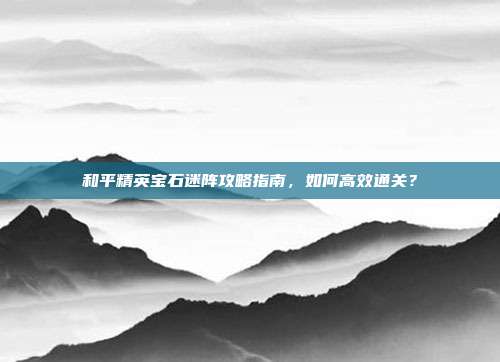 和平精英宝石迷阵攻略指南，如何高效通关？