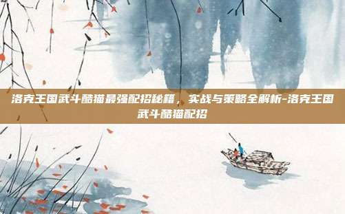洛克王国武斗酷猫最强配招秘籍，实战与策略全解析-洛克王国武斗酷猫配招