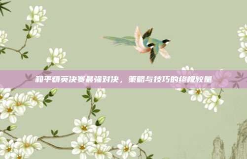 和平精英决赛最强对决，策略与技巧的终极较量