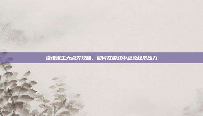 绝地求生大点穷攻略,如何在游戏中避免经济压力