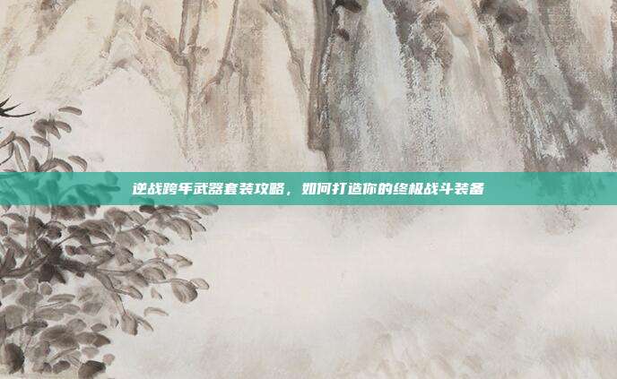 逆战跨年武器套装攻略,如何打造你的终极战斗装备