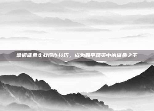掌握鲨鱼实战操作技巧,成为和平精英中的鲨鱼之王