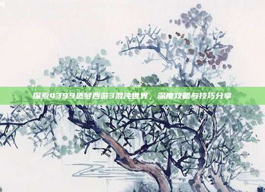 探索4399造梦西游3混沌世界,深度攻略与技巧分享