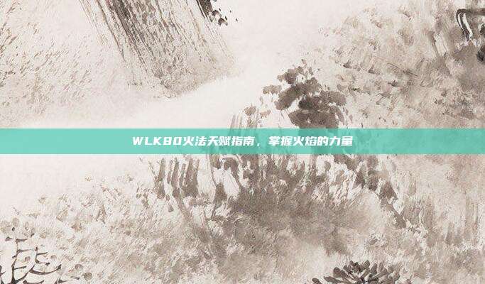 WLK80火法天赋指南,掌握火焰的力量