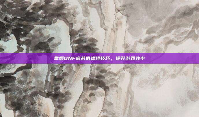 掌握DNF疲劳值燃烧技巧,提升游戏效率