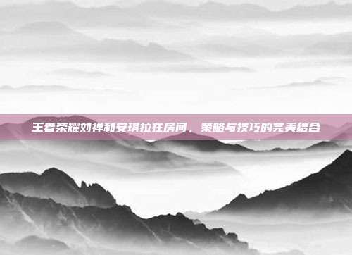 王者荣耀刘禅和安琪拉在房间,策略与技巧的完美结合