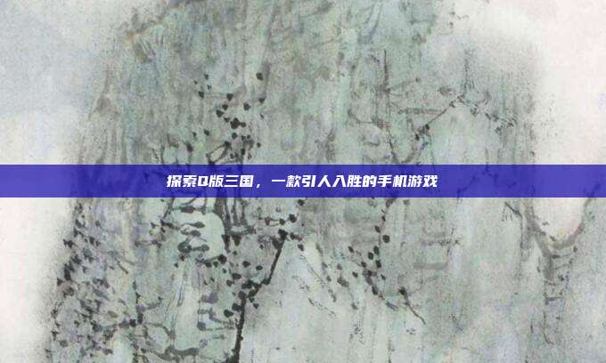 探索Q版三国,一款引人入胜的手机游戏