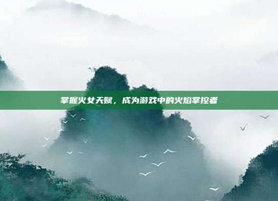 掌握火女天赋,成为游戏中的火焰掌控者