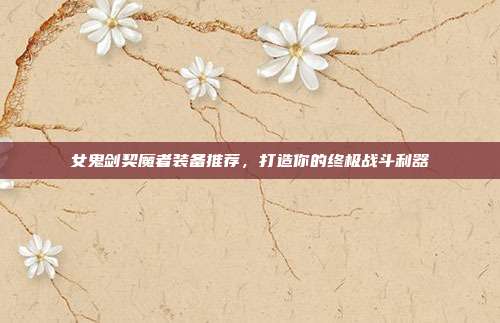 女鬼剑契魔者装备推荐,打造你的终极战斗利器