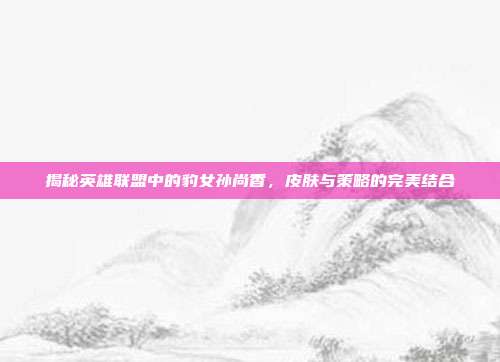 揭秘英雄联盟中的豹女孙尚香,皮肤与策略的完美结合