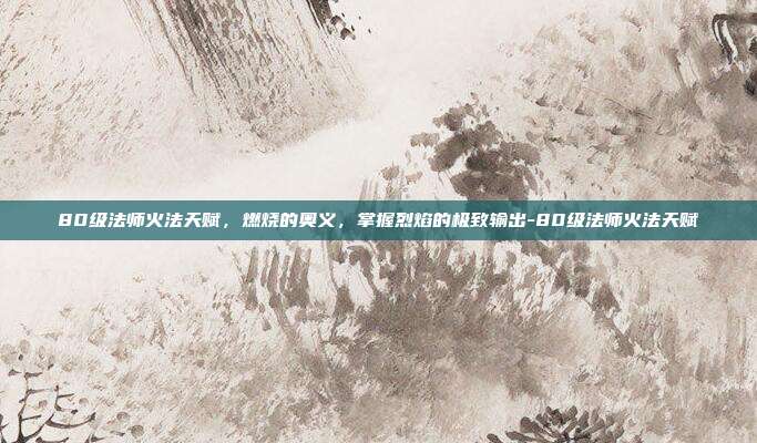 80级法师火法天赋，燃烧的奥义，掌握烈焰的极致输出-80级法师火法天赋