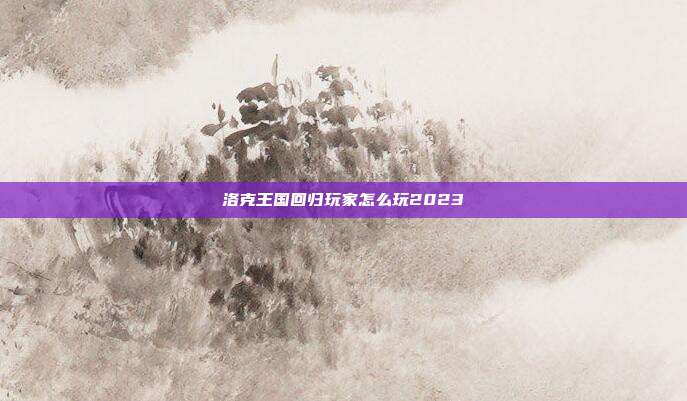 洛克王国回归玩家怎么玩2023