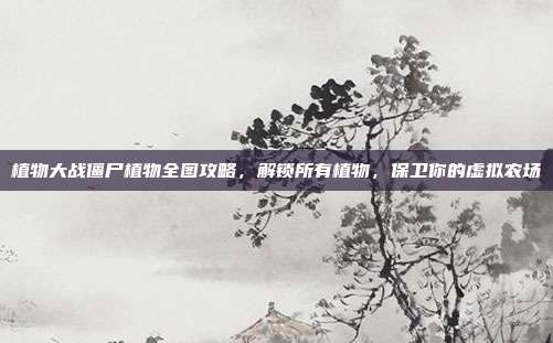 植物大战僵尸植物全图攻略,解锁所有植物,保卫你的虚拟农场