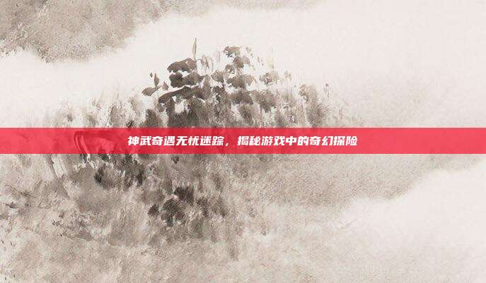 神武奇遇无忧迷踪,揭秘游戏中的奇幻探险