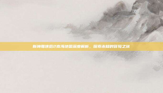 新神雕侠侣2南海地图深度解析,探索未知的冒险之旅