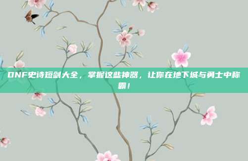 DNF史诗短剑大全,掌握这些神器,让你在地下城与勇士中称霸!