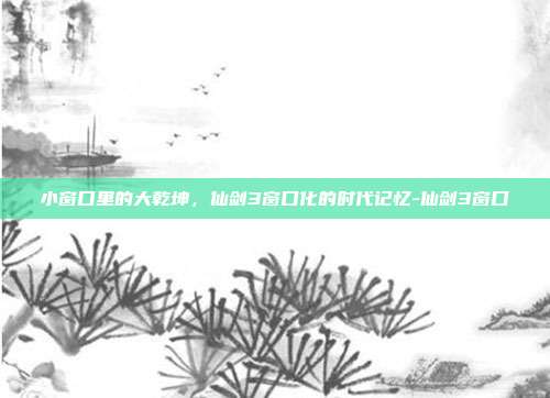 小窗口里的大乾坤，仙剑3窗口化的时代记忆-仙剑3窗口