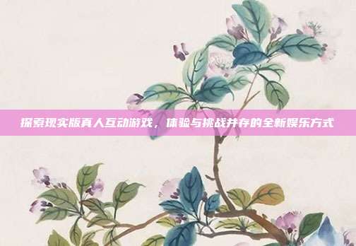探索现实版真人互动游戏,体验与挑战并存的全新娱乐方式