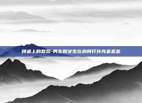 牌桌上的默契-男生和女生在房间打扑克差差差