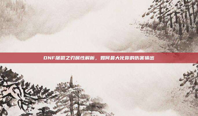 DNF屠戮之刃属性解析,如何最大化你的伤害输出