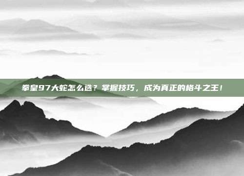 拳皇97大蛇怎么选?掌握技巧,成为真正的格斗之王!