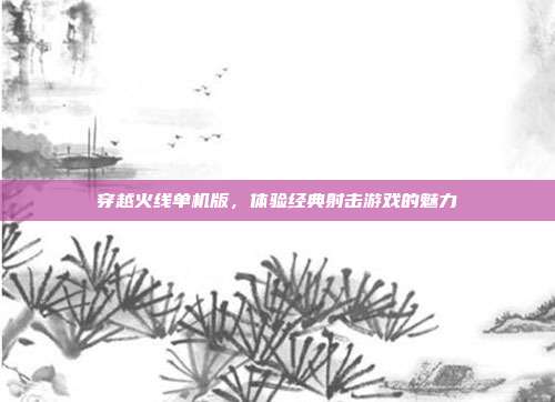 穿越火线单机版,体验经典射击游戏的魅力