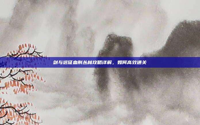 剑与远征血荆丛林攻略详解,如何高效通关