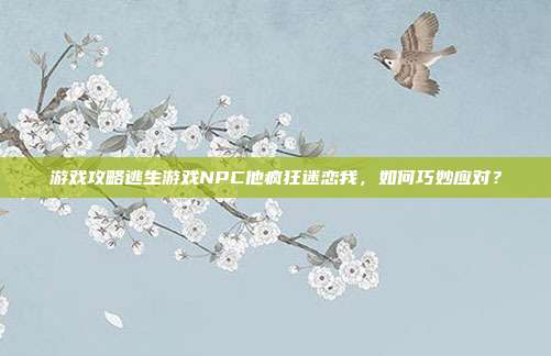 游戏攻略逃生游戏NPC他疯狂迷恋我，如何巧妙应对？