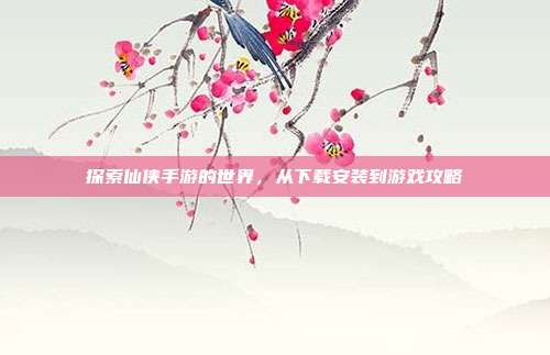 探索仙侠手游的世界，从下载安装到游戏攻略