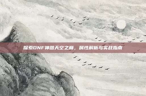 探索DNF神器天空之巅，属性解析与实战指南