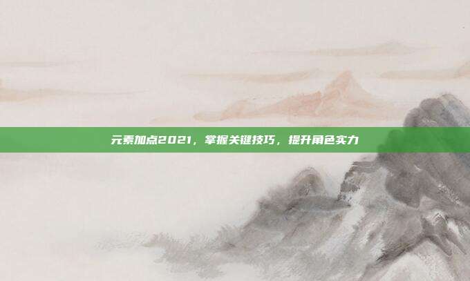 元素加点2021,掌握关键技巧,提升角色实力