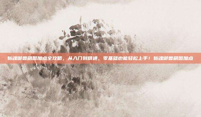 斩魂御兽刷图加点全攻略，从入门到精通，零基础也能轻松上手！斩魂御兽刷图加点