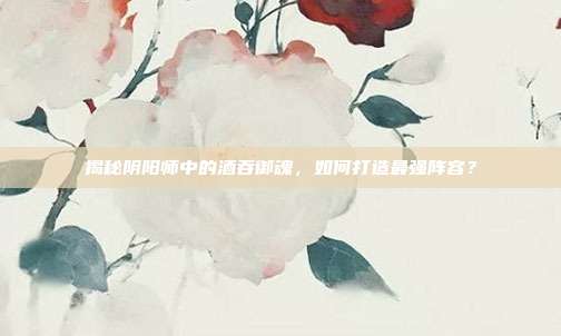 揭秘阴阳师中的酒吞御魂,如何打造最强阵容?