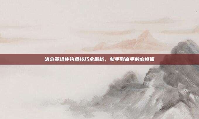 洛奇英雄传钓鱼技巧全解析，新手到高手的必修课