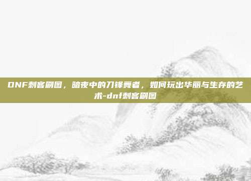 DNF刺客刷图，暗夜中的刀锋舞者，如何玩出华丽与生存的艺术-dnf刺客刷图