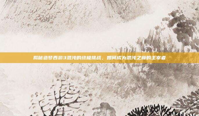 揭秘造梦西游3混沌的终极挑战,如何成为混沌之巅的主宰者