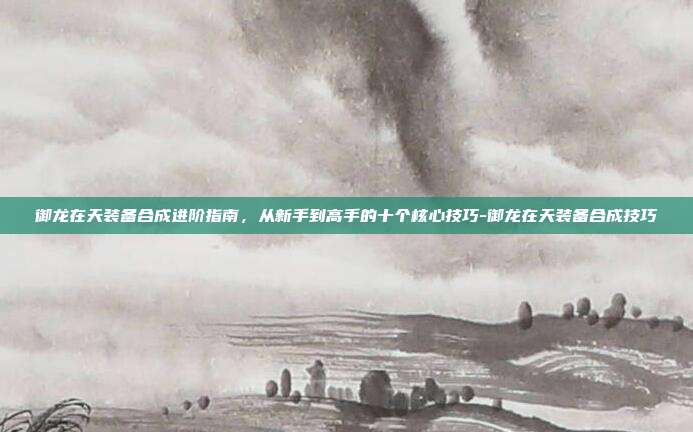 御龙在天装备合成进阶指南，从新手到高手的十个核心技巧-御龙在天装备合成技巧
