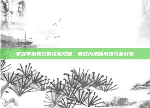 掌握布莱克汉的终极攻略，游戏内策略与技巧全解析