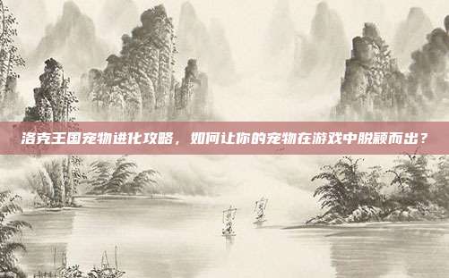 洛克王国宠物进化攻略，如何让你的宠物在游戏中脱颖而出？