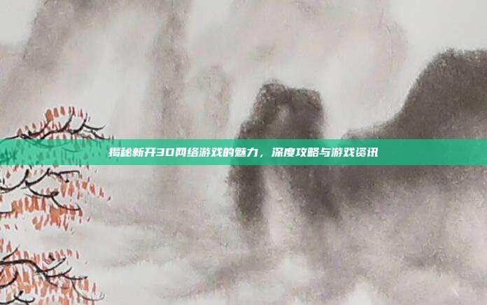 揭秘新开3D网络游戏的魅力，深度攻略与游戏资讯