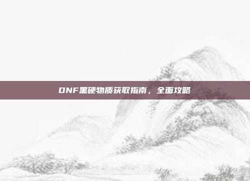 DNF黑硬物质获取指南，全面攻略