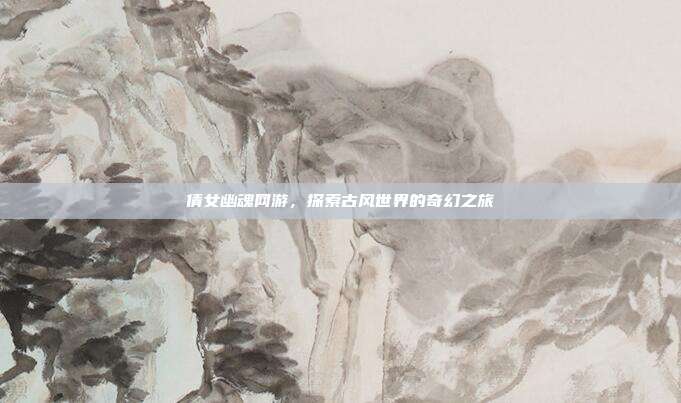 倩女幽魂网游,探索古风世界的奇幻之旅
