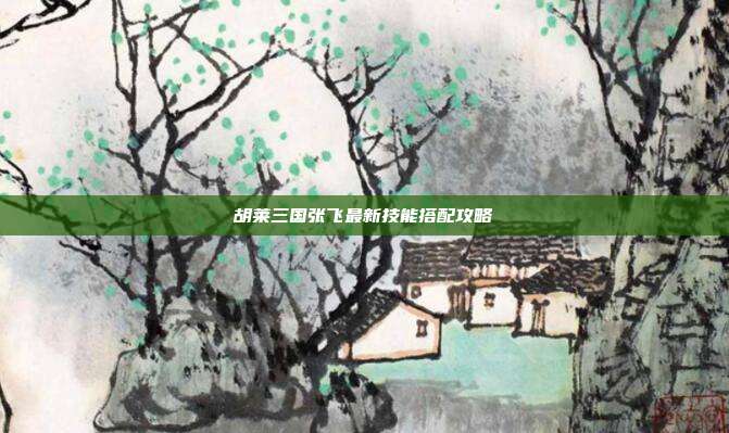 胡莱三国张飞最新技能搭配攻略