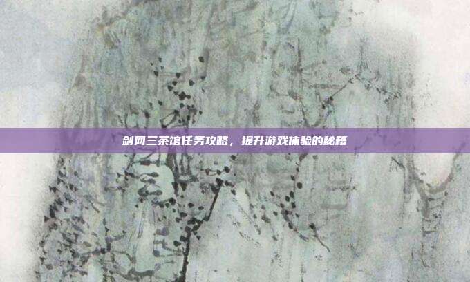 剑网三茶馆任务攻略，提升游戏体验的秘籍