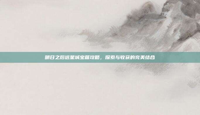 明日之后远星城宝箱攻略，探索与收获的完美结合