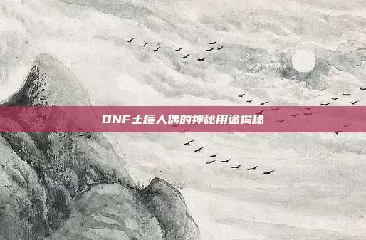 DNF土罐人偶的神秘用途揭秘