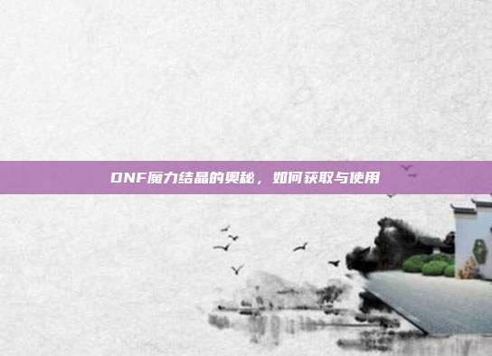 DNF魔力结晶的奥秘，如何获取与使用