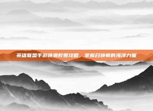 英雄联盟手游唤潮鲛姬攻略,掌握召唤师的海洋力量