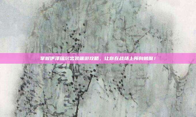 掌握伊泽瑞尔出装端游攻略，让你在战场上所向披靡！
