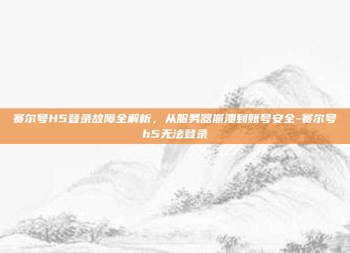赛尔号H5登录故障全解析，从服务器崩溃到账号安全-赛尔号h5无法登录